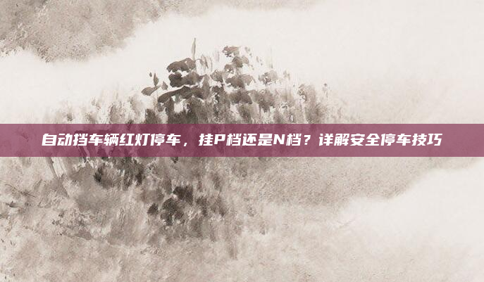 自动挡车辆红灯停车，挂P档还是N档？详解安全停车技巧