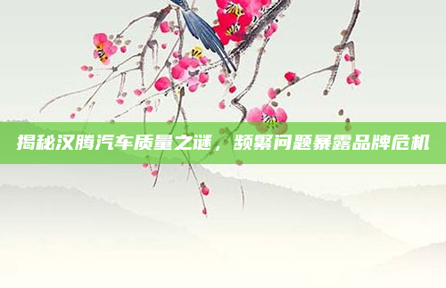 揭秘汉腾汽车质量之谜,频繁问题暴露品牌危机