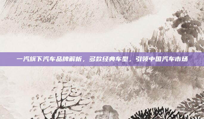 一汽旗下汽车品牌解析,多款经典车型,引领中国汽车市场