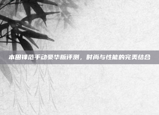 本田锋范手动豪华版评测,时尚与性能的完美结合