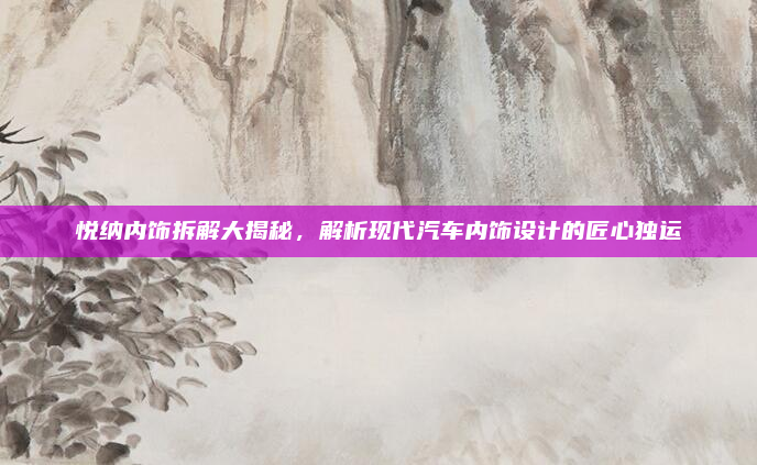 悦纳内饰拆解大揭秘，解析现代汽车内饰设计的匠心独运