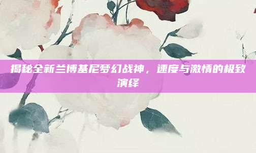 揭秘全新兰博基尼梦幻战神，速度与激情的极致演绎