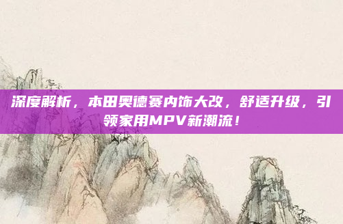 深度解析,本田奥德赛内饰大改,舒适升级,引领家用MPV新潮流!