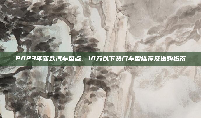 2023年新款汽车盘点,10万以下热门车型推荐及选购指南