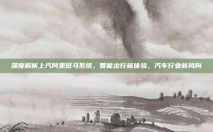 深度解析上汽阿里斑马系统,智能出行新体验,汽车行业新风向