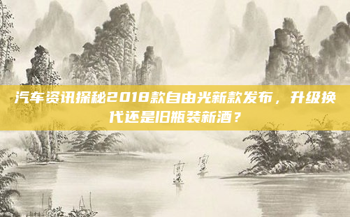 汽车资讯探秘2018款自由光新款发布,升级换代还是旧瓶装新酒?