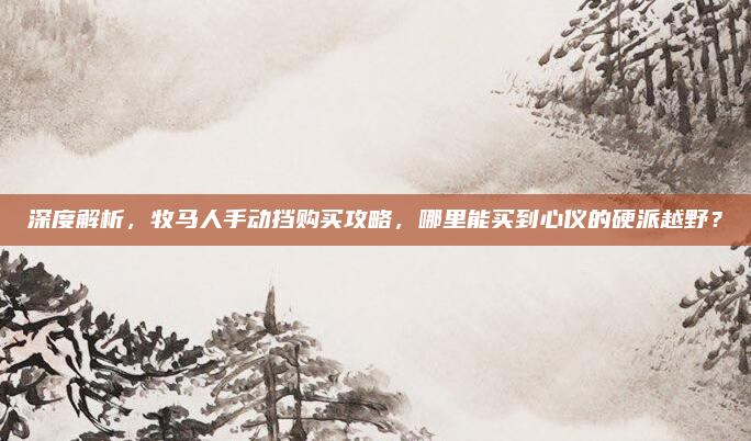 深度解析，牧马人手动挡购买攻略，哪里能买到心仪的硬派越野？