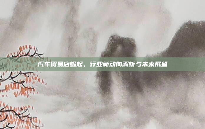 汽车贸易店崛起,行业新动向解析与未来展望