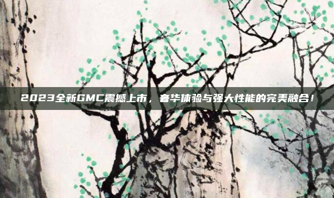 2023全新GMC震撼上市，奢华体验与强大性能的完美融合！
