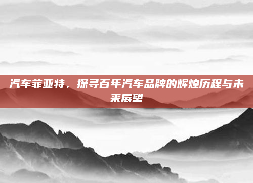 汽车菲亚特，探寻百年汽车品牌的辉煌历程与未来展望