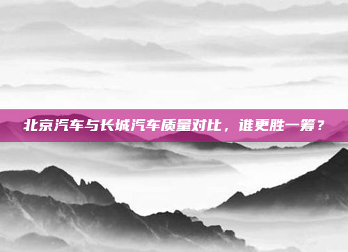 北京汽车与长城汽车质量对比,谁更胜一筹?