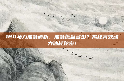 120马力油耗解析，油耗低至多少？揭秘高效动力油耗秘密！
