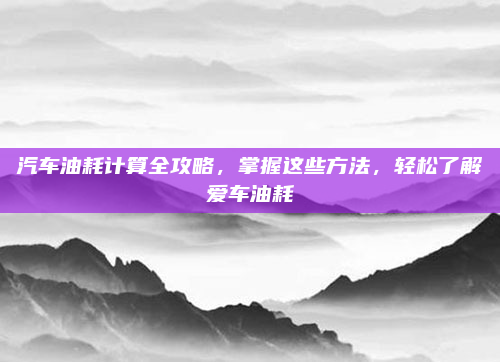 汽车油耗计算全攻略，掌握这些方法，轻松了解爱车油耗