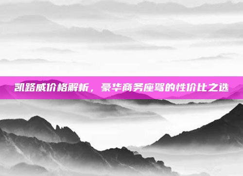 凯路威价格解析，豪华商务座驾的性价比之选