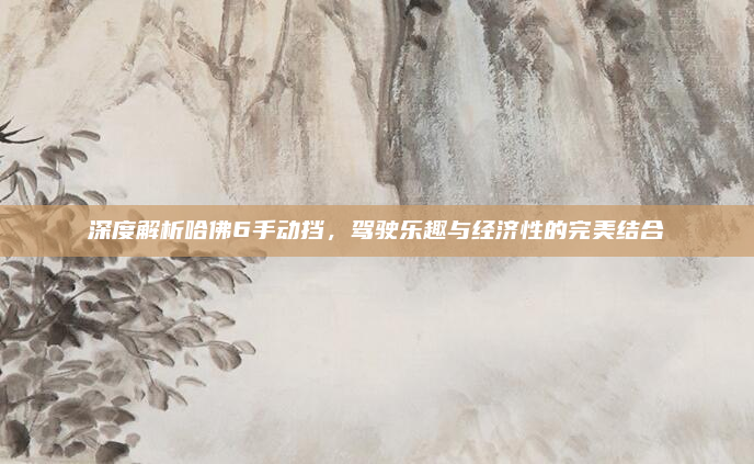 深度解析哈佛6手动挡，驾驶乐趣与经济性的完美结合