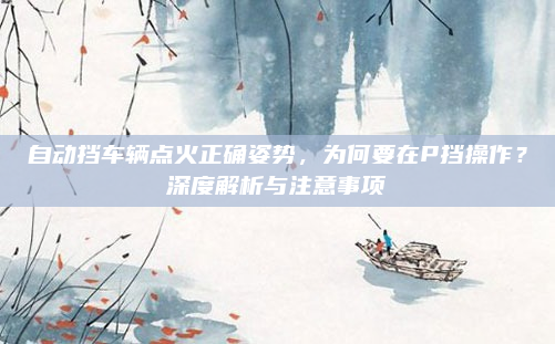 自动挡车辆点火正确姿势，为何要在P挡操作？深度解析与注意事项