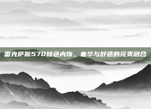 雷克萨斯570棕色内饰，奢华与舒适的完美融合