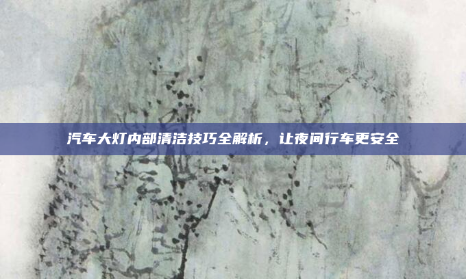 汽车大灯内部清洁技巧全解析，让夜间行车更安全