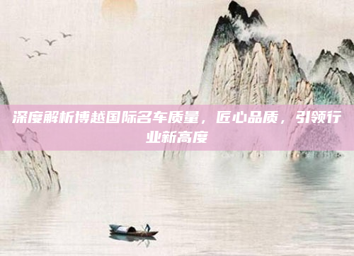 深度解析博越国际名车质量，匠心品质，引领行业新高度