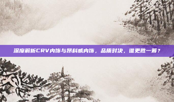 深度解析CRV内饰与昂科威内饰，品质对决，谁更胜一筹？