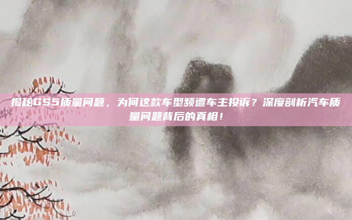 揭秘GS5质量问题，为何这款车型频遭车主投诉？深度剖析汽车质量问题背后的真相！
