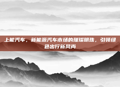 上能汽车，新能源汽车市场的璀璨明珠，引领绿色出行新风尚