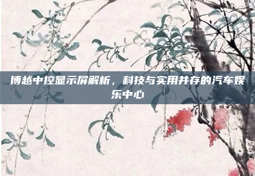 博越中控显示屏解析,科技与实用并存的汽车娱乐中心