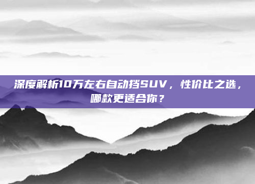 深度解析10万左右自动挡SUV,性价比之选,哪款更适合你?