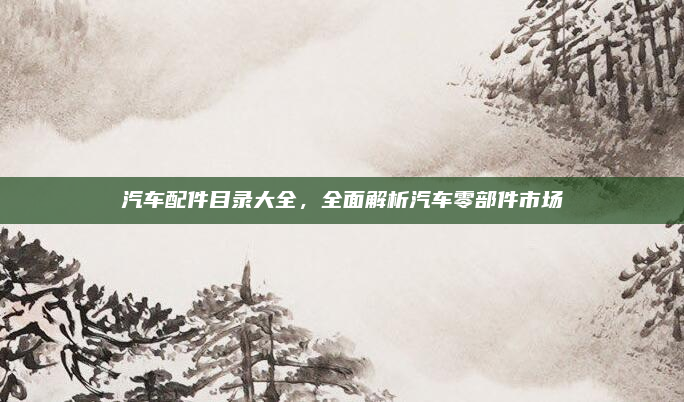 汽车配件目录大全，全面解析汽车零部件市场