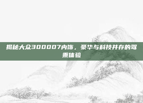 揭秘大众300007内饰，豪华与科技并存的驾乘体验