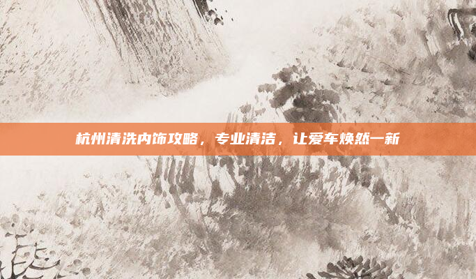 杭州清洗内饰攻略,专业清洁,让爱车焕然一新