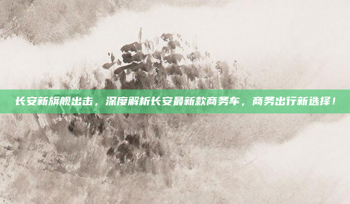 长安新旗舰出击，深度解析长安最新款商务车，商务出行新选择！
