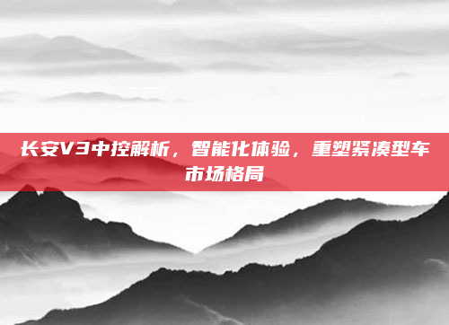 长安V3中控解析,智能化体验,重塑紧凑型车市场格局