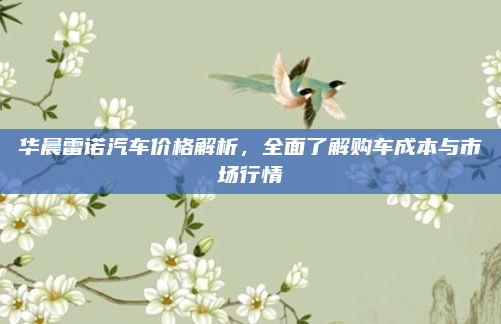华晨雷诺汽车价格解析，全面了解购车成本与市场行情
