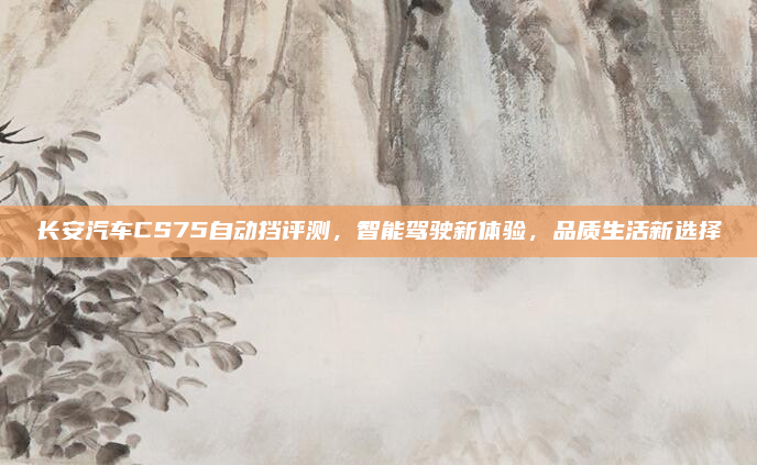 长安汽车CS75自动挡评测，智能驾驶新体验，品质生活新选择