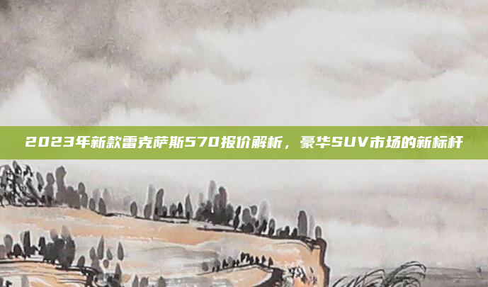 2023年新款雷克萨斯570报价解析,豪华SUV市场的新标杆