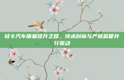 轻卡汽车质量提升之路，技术创新与严格监管并行驱动