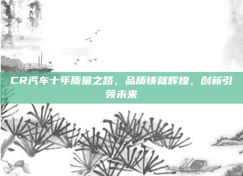 CR汽车十年质量之路，品质铸就辉煌，创新引领未来