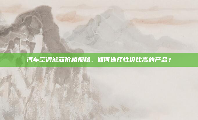 汽车空调滤芯价格揭秘,如何选择性价比高的产品?