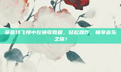菲亚特飞翔中控换歌教程，轻松操作，畅享音乐之旅！