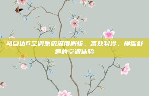 马自达6空调系统深度解析,高效制冷、静谧舒适的空调体验