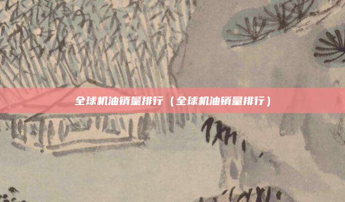 全球机油销量排行(全球机油销量排行)