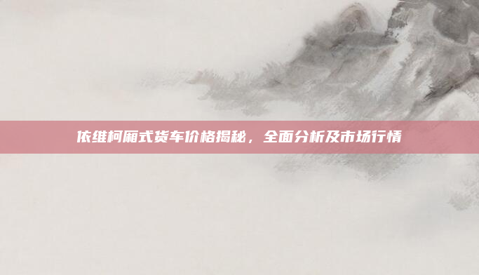 依维柯厢式货车价格揭秘，全面分析及市场行情