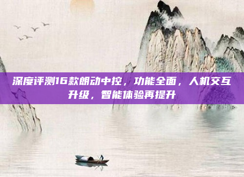 深度评测16款朗动中控，功能全面，人机交互升级，智能体验再提升