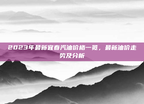 2023年最新宜春汽油价格一览，最新油价走势及分析