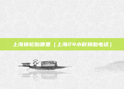 上海换轮胎哪里（上海24小时换胎电话）