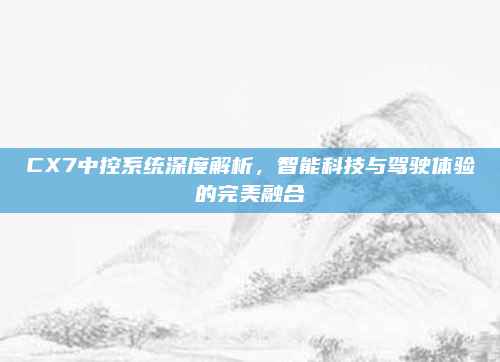 CX7中控系统深度解析，智能科技与驾驶体验的完美融合