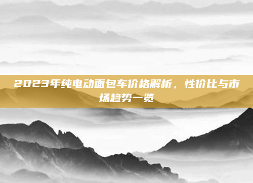 2023年纯电动面包车价格解析,性价比与市场趋势一览