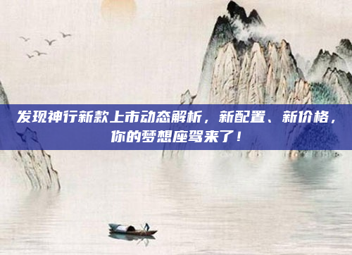 发现神行新款上市动态解析，新配置、新价格，你的梦想座驾来了！