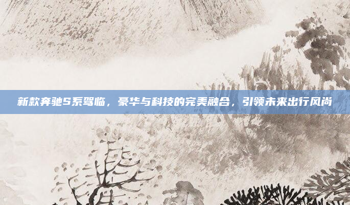 新款奔驰S系驾临,豪华与科技的完美融合,引领未来出行风尚